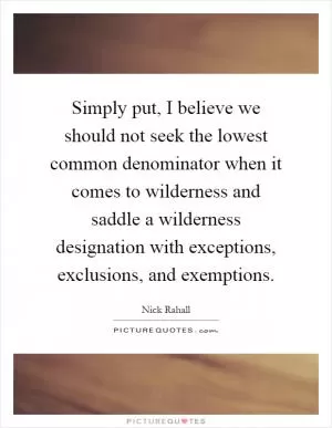 Simply put, I believe we should not seek the lowest common denominator when it comes to wilderness and saddle a wilderness designation with exceptions, exclusions, and exemptions Picture Quote #1