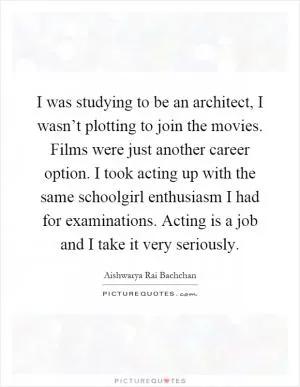 I was studying to be an architect, I wasn’t plotting to join the movies. Films were just another career option. I took acting up with the same schoolgirl enthusiasm I had for examinations. Acting is a job and I take it very seriously Picture Quote #1