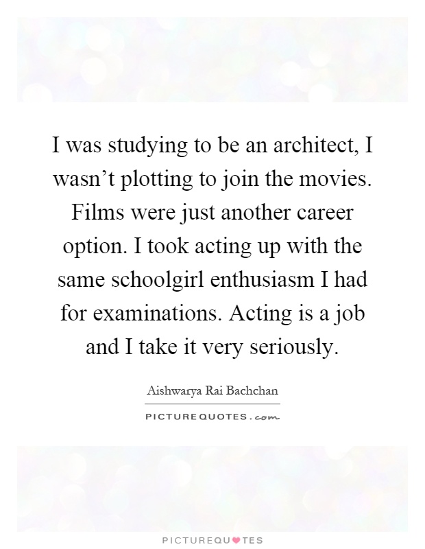 I was studying to be an architect, I wasn't plotting to join the movies. Films were just another career option. I took acting up with the same schoolgirl enthusiasm I had for examinations. Acting is a job and I take it very seriously Picture Quote #1