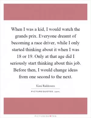 When I was a kid, I would watch the grands prix. Everyone dreamt of becoming a race driver, while I only started thinking about it when I was 18 or 19. Only at that age did I seriously start thinking about this job. Before then, I would change ideas from one second to the next Picture Quote #1