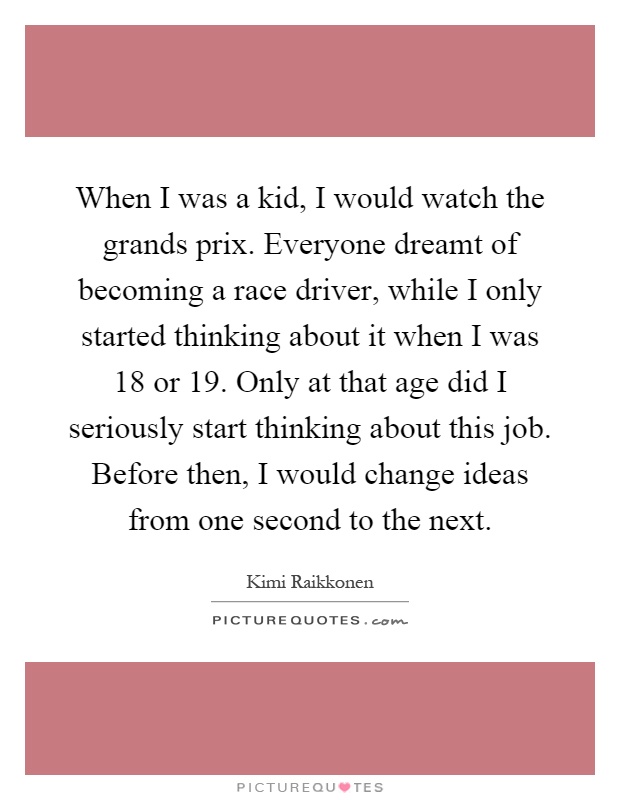When I was a kid, I would watch the grands prix. Everyone dreamt of becoming a race driver, while I only started thinking about it when I was 18 or 19. Only at that age did I seriously start thinking about this job. Before then, I would change ideas from one second to the next Picture Quote #1