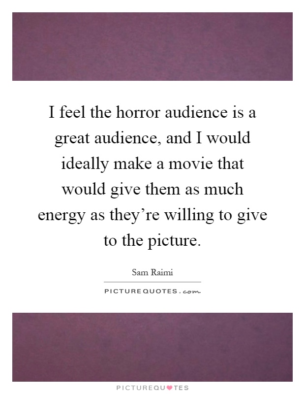 I feel the horror audience is a great audience, and I would ideally make a movie that would give them as much energy as they're willing to give to the picture Picture Quote #1