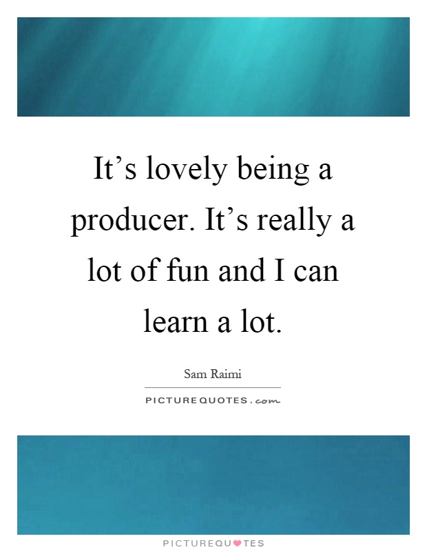 It's lovely being a producer. It's really a lot of fun and I can learn a lot Picture Quote #1