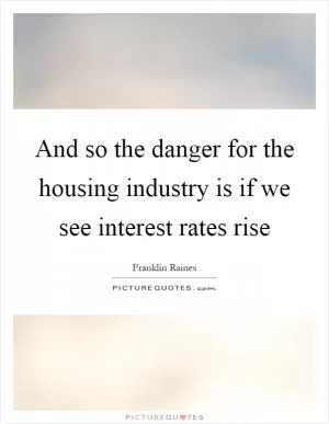 And so the danger for the housing industry is if we see interest rates rise Picture Quote #1