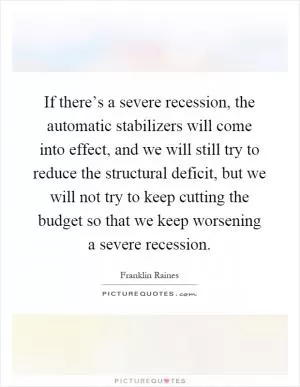If there’s a severe recession, the automatic stabilizers will come into effect, and we will still try to reduce the structural deficit, but we will not try to keep cutting the budget so that we keep worsening a severe recession Picture Quote #1
