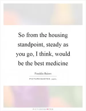 So from the housing standpoint, steady as you go, I think, would be the best medicine Picture Quote #1