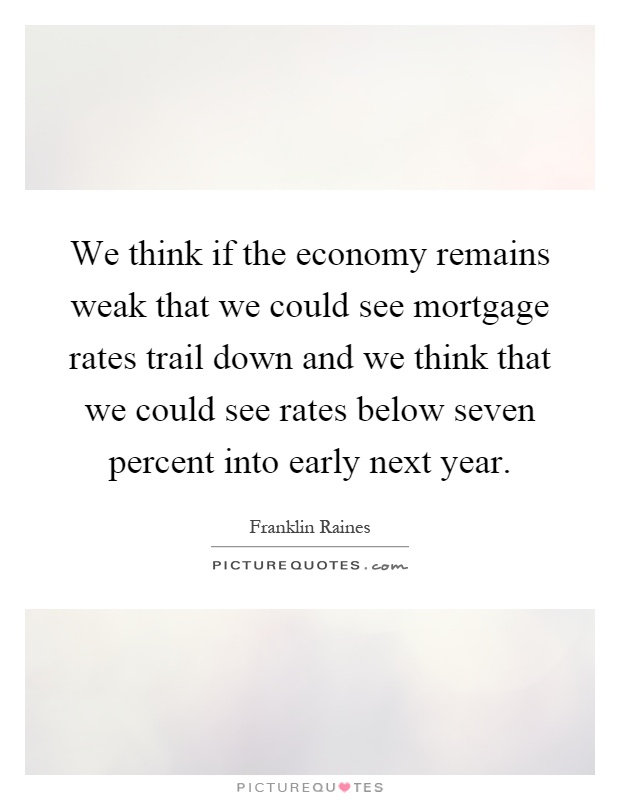 We think if the economy remains weak that we could see mortgage rates trail down and we think that we could see rates below seven percent into early next year Picture Quote #1