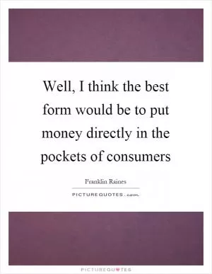 Well, I think the best form would be to put money directly in the pockets of consumers Picture Quote #1