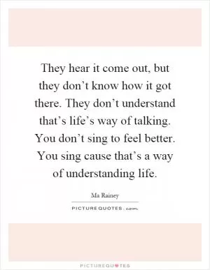 They hear it come out, but they don’t know how it got there. They don’t understand that’s life’s way of talking. You don’t sing to feel better. You sing cause that’s a way of understanding life Picture Quote #1
