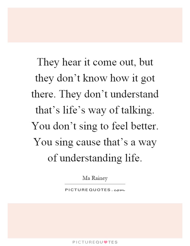 They hear it come out, but they don't know how it got there. They don't understand that's life's way of talking. You don't sing to feel better. You sing cause that's a way of understanding life Picture Quote #1