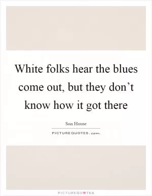 White folks hear the blues come out, but they don’t know how it got there Picture Quote #1