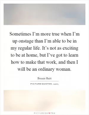 Sometimes I’m more true when I’m up onstage than I’m able to be in my regular life. It’s not as exciting to be at home, but I’ve got to learn how to make that work, and then I will be an ordinary woman Picture Quote #1