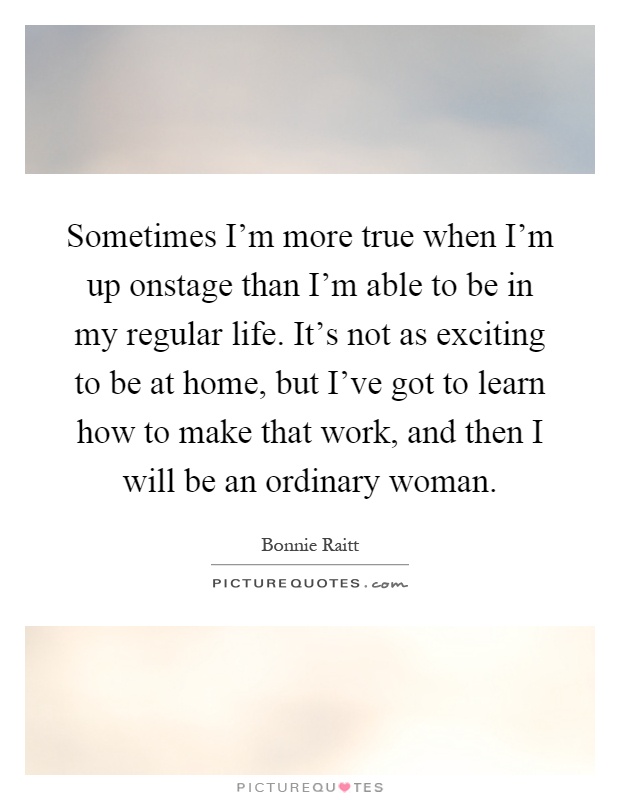 Sometimes I'm more true when I'm up onstage than I'm able to be in my regular life. It's not as exciting to be at home, but I've got to learn how to make that work, and then I will be an ordinary woman Picture Quote #1