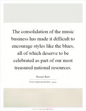 The consolidation of the music business has made it difficult to encourage styles like the blues, all of which deserve to be celebrated as part of our most treasured national resources Picture Quote #1