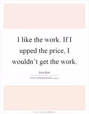 I like the work. If I upped the price, I wouldn’t get the work Picture Quote #1