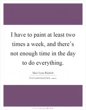 I have to paint at least two times a week, and there’s not enough time in the day to do everything Picture Quote #1