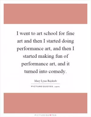 I went to art school for fine art and then I started doing performance art, and then I started making fun of performance art, and it turned into comedy Picture Quote #1