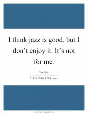 I think jazz is good, but I don’t enjoy it. It’s not for me Picture Quote #1