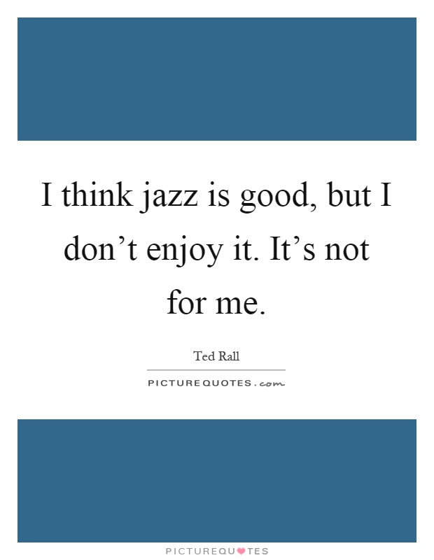 I think jazz is good, but I don't enjoy it. It's not for me Picture Quote #1