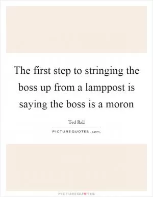 The first step to stringing the boss up from a lamppost is saying the boss is a moron Picture Quote #1