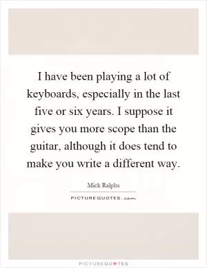 I have been playing a lot of keyboards, especially in the last five or six years. I suppose it gives you more scope than the guitar, although it does tend to make you write a different way Picture Quote #1
