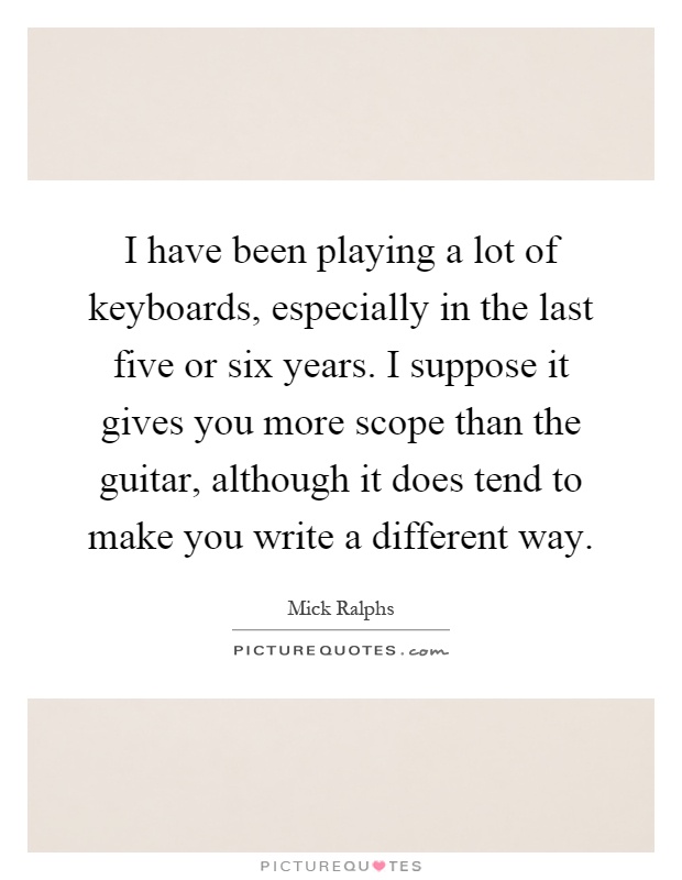 I have been playing a lot of keyboards, especially in the last five or six years. I suppose it gives you more scope than the guitar, although it does tend to make you write a different way Picture Quote #1