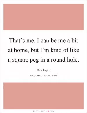 That’s me. I can be me a bit at home, but I’m kind of like a square peg in a round hole Picture Quote #1