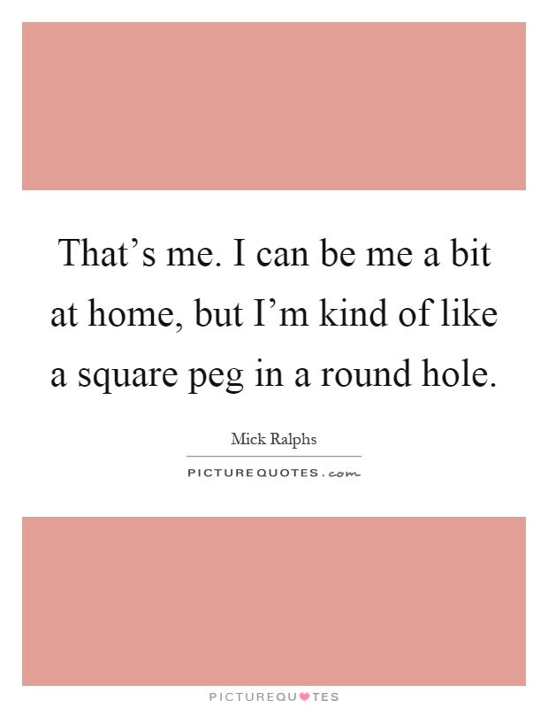 That's me. I can be me a bit at home, but I'm kind of like a square peg in a round hole Picture Quote #1