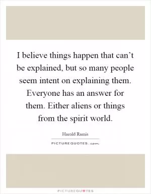 I believe things happen that can’t be explained, but so many people seem intent on explaining them. Everyone has an answer for them. Either aliens or things from the spirit world Picture Quote #1