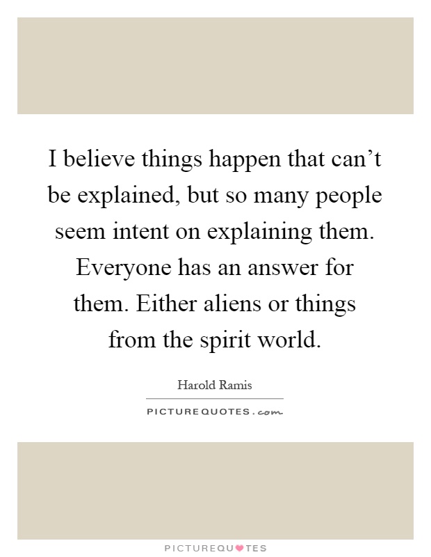 I believe things happen that can't be explained, but so many people seem intent on explaining them. Everyone has an answer for them. Either aliens or things from the spirit world Picture Quote #1