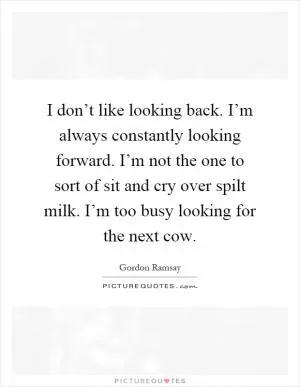 I don’t like looking back. I’m always constantly looking forward. I’m not the one to sort of sit and cry over spilt milk. I’m too busy looking for the next cow Picture Quote #1
