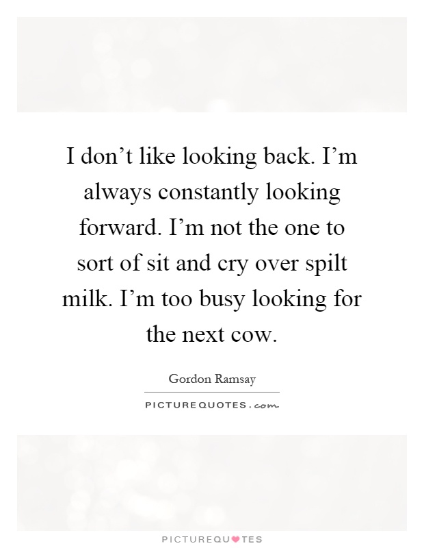 I don't like looking back. I'm always constantly looking forward. I'm not the one to sort of sit and cry over spilt milk. I'm too busy looking for the next cow Picture Quote #1