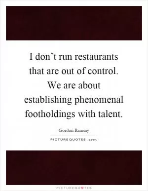I don’t run restaurants that are out of control. We are about establishing phenomenal footholdings with talent Picture Quote #1
