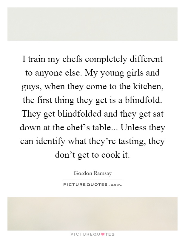 I train my chefs completely different to anyone else. My young girls and guys, when they come to the kitchen, the first thing they get is a blindfold. They get blindfolded and they get sat down at the chef's table... Unless they can identify what they're tasting, they don't get to cook it Picture Quote #1