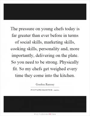 The pressure on young chefs today is far greater than ever before in terms of social skills, marketing skills, cooking skills, personality and, more importantly, delivering on the plate. So you need to be strong. Physically fit. So my chefs get weighed every time they come into the kitchen Picture Quote #1