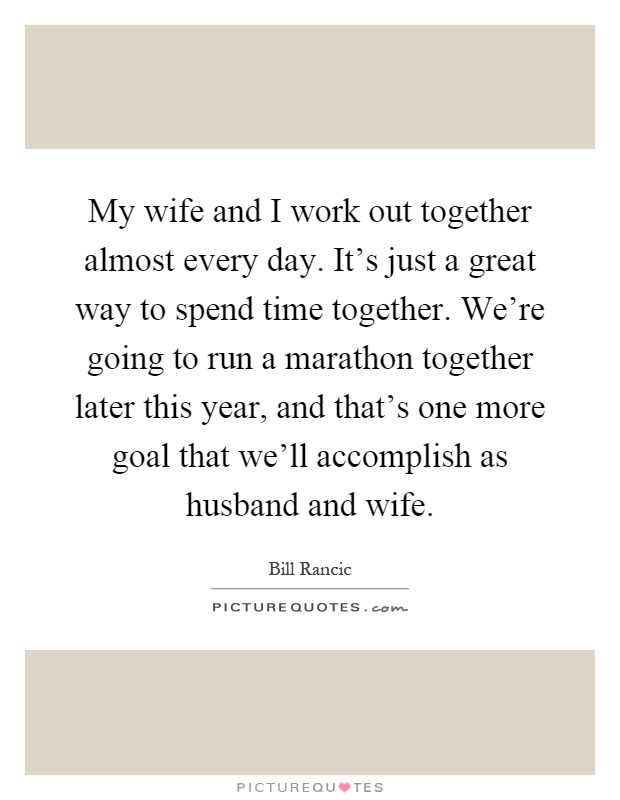 My wife and I work out together almost every day. It's just a great way to spend time together. We're going to run a marathon together later this year, and that's one more goal that we'll accomplish as husband and wife Picture Quote #1