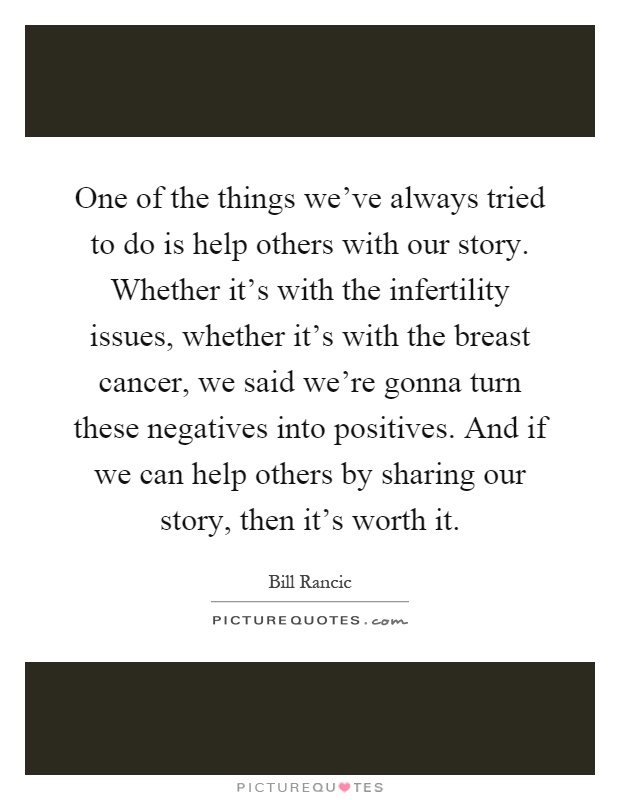 One of the things we've always tried to do is help others with our story. Whether it's with the infertility issues, whether it's with the breast cancer, we said we're gonna turn these negatives into positives. And if we can help others by sharing our story, then it's worth it Picture Quote #1