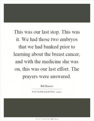 This was our last stop. This was it. We had those two embryos that we had banked prior to learning about the breast cancer, and with the medicine she was on, this was our last effort. The prayers were answered Picture Quote #1