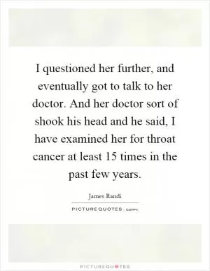 I questioned her further, and eventually got to talk to her doctor. And her doctor sort of shook his head and he said, I have examined her for throat cancer at least 15 times in the past few years Picture Quote #1