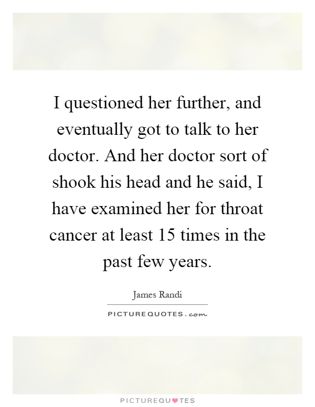 I questioned her further, and eventually got to talk to her doctor. And her doctor sort of shook his head and he said, I have examined her for throat cancer at least 15 times in the past few years Picture Quote #1