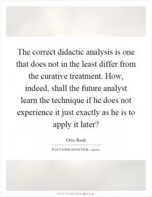 The correct didactic analysis is one that does not in the least differ from the curative treatment. How, indeed, shall the future analyst learn the technique if he does not experience it just exactly as he is to apply it later? Picture Quote #1