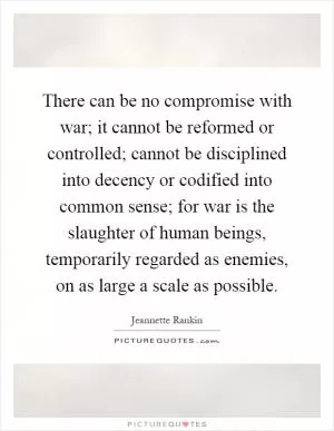 There can be no compromise with war; it cannot be reformed or controlled; cannot be disciplined into decency or codified into common sense; for war is the slaughter of human beings, temporarily regarded as enemies, on as large a scale as possible Picture Quote #1