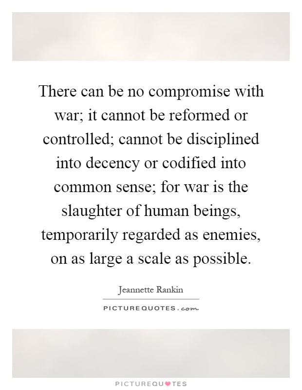 There can be no compromise with war; it cannot be reformed or controlled; cannot be disciplined into decency or codified into common sense; for war is the slaughter of human beings, temporarily regarded as enemies, on as large a scale as possible Picture Quote #1