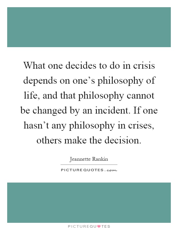 What one decides to do in crisis depends on one's philosophy of life, and that philosophy cannot be changed by an incident. If one hasn't any philosophy in crises, others make the decision Picture Quote #1