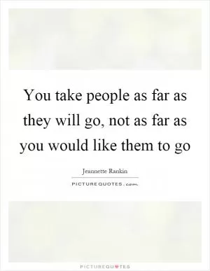 You take people as far as they will go, not as far as you would like them to go Picture Quote #1
