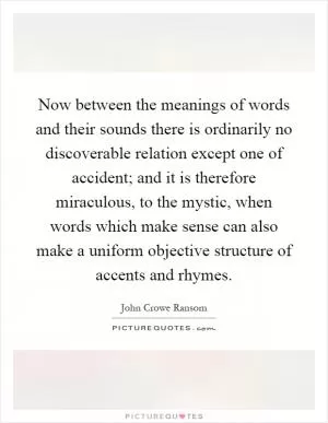 Now between the meanings of words and their sounds there is ordinarily no discoverable relation except one of accident; and it is therefore miraculous, to the mystic, when words which make sense can also make a uniform objective structure of accents and rhymes Picture Quote #1