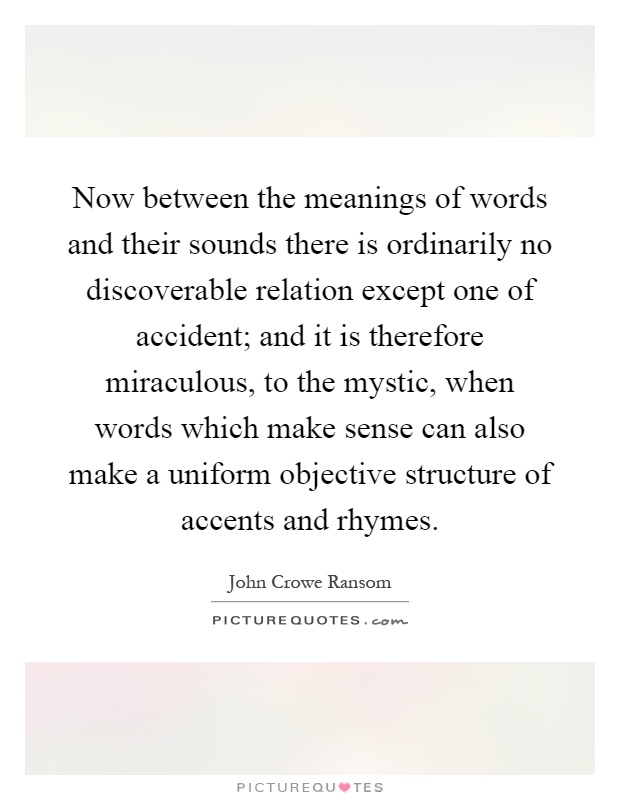 Now between the meanings of words and their sounds there is ordinarily no discoverable relation except one of accident; and it is therefore miraculous, to the mystic, when words which make sense can also make a uniform objective structure of accents and rhymes Picture Quote #1
