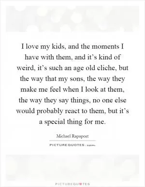 I love my kids, and the moments I have with them, and it’s kind of weird, it’s such an age old cliche, but the way that my sons, the way they make me feel when I look at them, the way they say things, no one else would probably react to them, but it’s a special thing for me Picture Quote #1