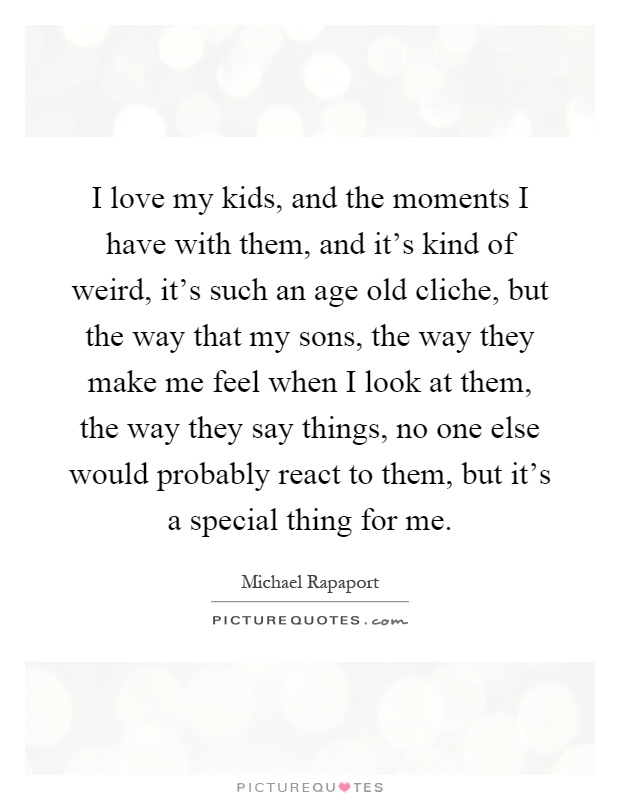 I love my kids, and the moments I have with them, and it's kind of weird, it's such an age old cliche, but the way that my sons, the way they make me feel when I look at them, the way they say things, no one else would probably react to them, but it's a special thing for me Picture Quote #1