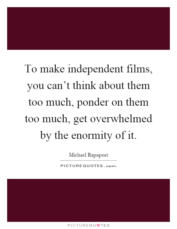 To make independent films, you can't think about them too much, ponder on them too much, get overwhelmed by the enormity of it Picture Quote #1